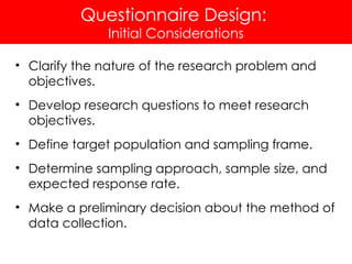 Questionnaire Design:
Initial Considerations
• Clarify the nature of the research problem and
objectives.
• Develop research questions to meet research
objectives.
• Define target population and sampling frame.
• Determine sampling approach, sample size, and
expected response rate.
• Make a preliminary decision about the method of
data collection.
 