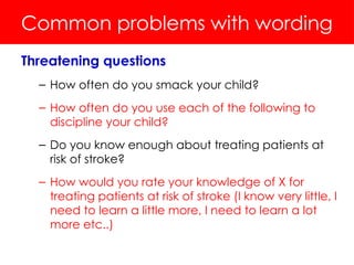 Common problems with wording
Threatening questions
– How often do you smack your child?
– How often do you use each of the following to
discipline your child?
– Do you know enough about treating patients at
risk of stroke?
– How would you rate your knowledge of X for
treating patients at risk of stroke (I know very little, I
need to learn a little more, I need to learn a lot
more etc..)
 