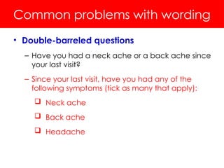 Common problems with wording
• Double-barreled questions
– Have you had a neck ache or a back ache since
your last visit?
– Since your last visit, have you had any of the
following symptoms (tick as many that apply):
 Neck ache
 Back ache
 Headache
 
