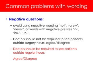 Common problems with wording
• Negative questions:
– avoid using negative wording ‘not’, ‘rarely’,
‘never’, or words with negative prefixes ‘in-’,
‘im-’, ‘un-’.
– Doctors should not be required to see patients
outside surgery hours: agree/disagree
– Doctors should be required to see patients
outside regular hours:
Agree/Disagree
 