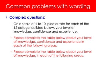 Common problems with wording
• Complex questions:
– On a scale of 1 to 10, please rate for each of the
12 categories listed below, your level of
knowledge, confidence and experience.
– Please complete the table below about your level
of knowledge, confidence and experience in
each of the following areas.
– Please complete the table below about your level
of knowledge, in each of the following areas.
 