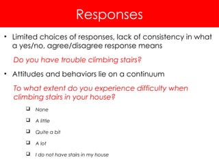 Responses
• Limited choices of responses, lack of consistency in what
a yes/no, agree/disagree response means
Do you have trouble climbing stairs?
• Attitudes and behaviors lie on a continuum
To what extent do you experience difficulty when
climbing stairs in your house?
 None
 A little
 Quite a bit
 A lot
 I do not have stairs in my house
 