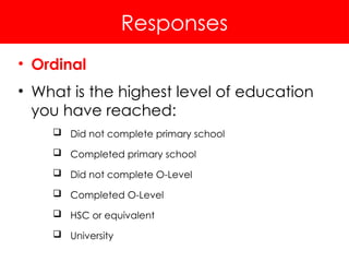 Responses
• Ordinal
• What is the highest level of education
you have reached:
 Did not complete primary school
 Completed primary school
 Did not complete O-Level
 Completed O-Level
 HSC or equivalent
 University
 