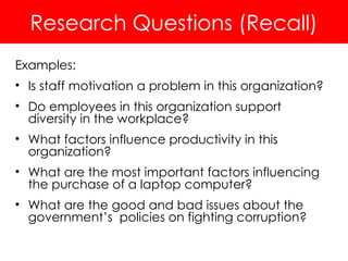 Research Questions (Recall)
Examples:
• Is staff motivation a problem in this organization?
• Do employees in this organization support
diversity in the workplace?
• What factors influence productivity in this
organization?
• What are the most important factors influencing
the purchase of a laptop computer?
• What are the good and bad issues about the
government’s policies on fighting corruption?
 