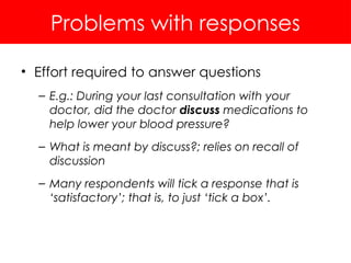 Problems with responses
• Effort required to answer questions
– E.g.: During your last consultation with your
doctor, did the doctor discuss medications to
help lower your blood pressure?
– What is meant by discuss?; relies on recall of
discussion
– Many respondents will tick a response that is
‘satisfactory’; that is, to just ‘tick a box’.
 