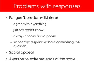 Problems with responses
• Fatigue/boredom/disinterest
– agree with everything
– just say ‘don’t know’
– always choose first response
– ‘randomly’ respond without considering the
question
• Social appeal
• Aversion to extreme ends of the scale
 