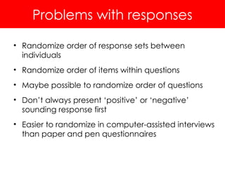 Problems with responses
• Randomize order of response sets between
individuals
• Randomize order of items within questions
• Maybe possible to randomize order of questions
• Don’t always present ‘positive’ or ‘negative’
sounding response first
• Easier to randomize in computer-assisted interviews
than paper and pen questionnaires
 