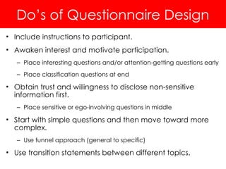 Do’s of Questionnaire Design
• Include instructions to participant.
• Awaken interest and motivate participation.
– Place interesting questions and/or attention-getting questions early
– Place classification questions at end
• Obtain trust and willingness to disclose non-sensitive
information first.
– Place sensitive or ego-involving questions in middle
• Start with simple questions and then move toward more
complex.
– Use funnel approach (general to specific)
• Use transition statements between different topics.
 