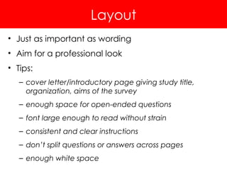 Layout
• Just as important as wording
• Aim for a professional look
• Tips:
– cover letter/introductory page giving study title,
organization, aims of the survey
– enough space for open-ended questions
– font large enough to read without strain
– consistent and clear instructions
– don’t split questions or answers across pages
– enough white space
 