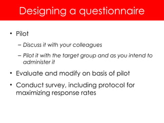 Designing a questionnaire
• Pilot
– Discuss it with your colleagues
– Pilot it with the target group and as you intend to
administer it
• Evaluate and modify on basis of pilot
• Conduct survey, including protocol for
maximizing response rates
 