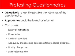 Pretesting Questionnaires
• Objective is to identify possible shortcomings of the
questionnaire.
• Approaches could be formal or informal.
• Can assess:
– Clarity of instructions
– Cover letter
– Clarity of questions
– Adequacy of codes and categories for pre-coded questions.
– Quality of responses
– Likely response rate
 