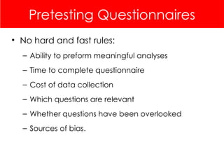 Pretesting Questionnaires
• No hard and fast rules:
– Ability to preform meaningful analyses
– Time to complete questionnaire
– Cost of data collection
– Which questions are relevant
– Whether questions have been overlooked
– Sources of bias.
 