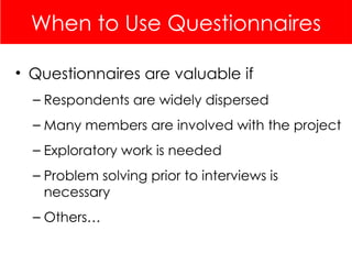 When to Use Questionnaires
• Questionnaires are valuable if
– Respondents are widely dispersed
– Many members are involved with the project
– Exploratory work is needed
– Problem solving prior to interviews is
necessary
– Others…
 