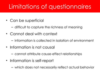 Limitations of questionnaires
• Can be superficial
– difficult to capture the richness of meaning
• Cannot deal with context
– information is collected in isolation of environment
• Information is not causal
– cannot attribute cause-effect relationships
• Information is self-report
– which does not necessarily reflect actual behavior
 