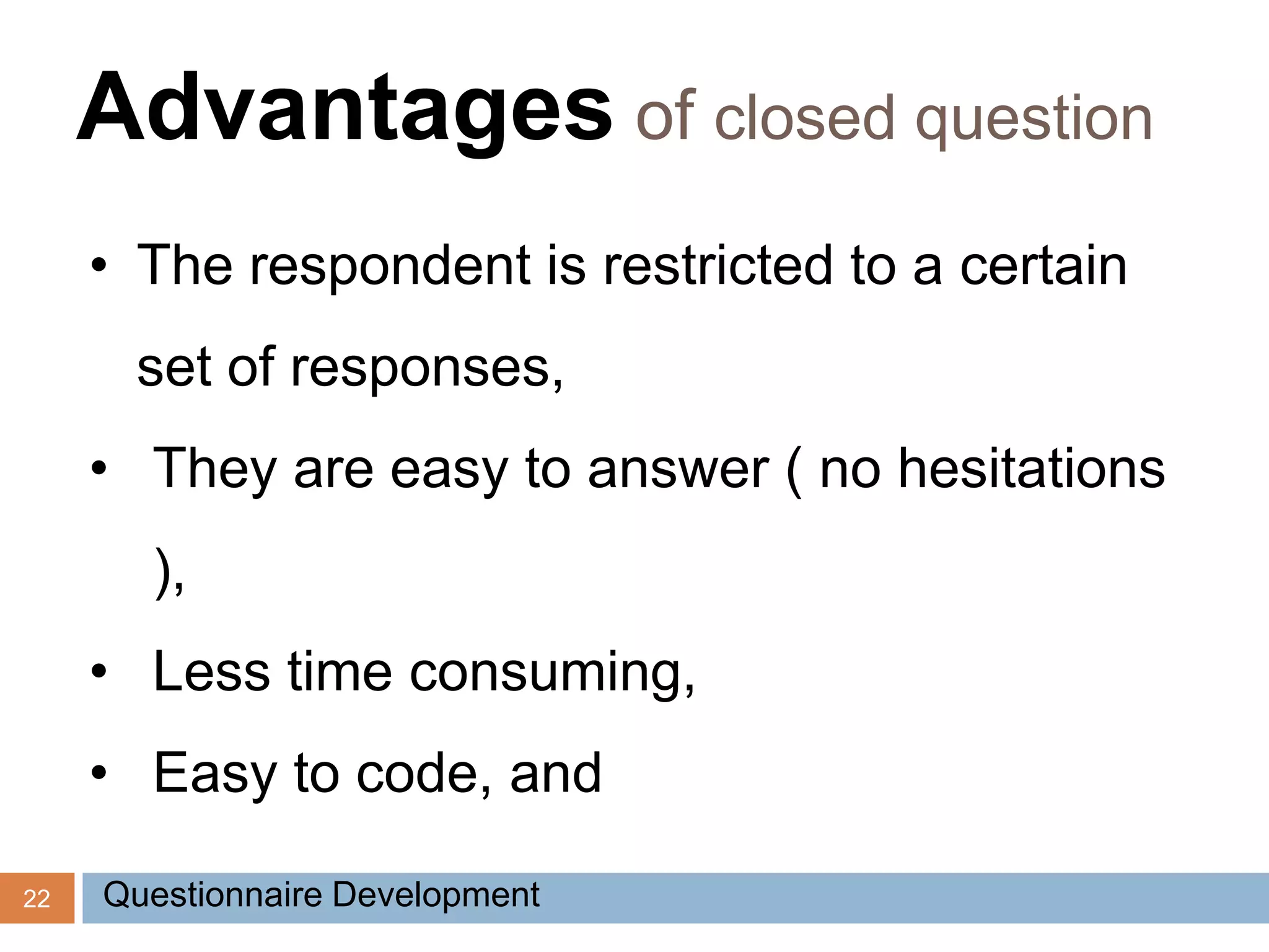 22
Advantages of closed question
• The respondent is restricted to a certain
set of responses,
• They are easy to answer ( no hesitations
),
• Less time consuming,
• Easy to code, and
Questionnaire Development
 