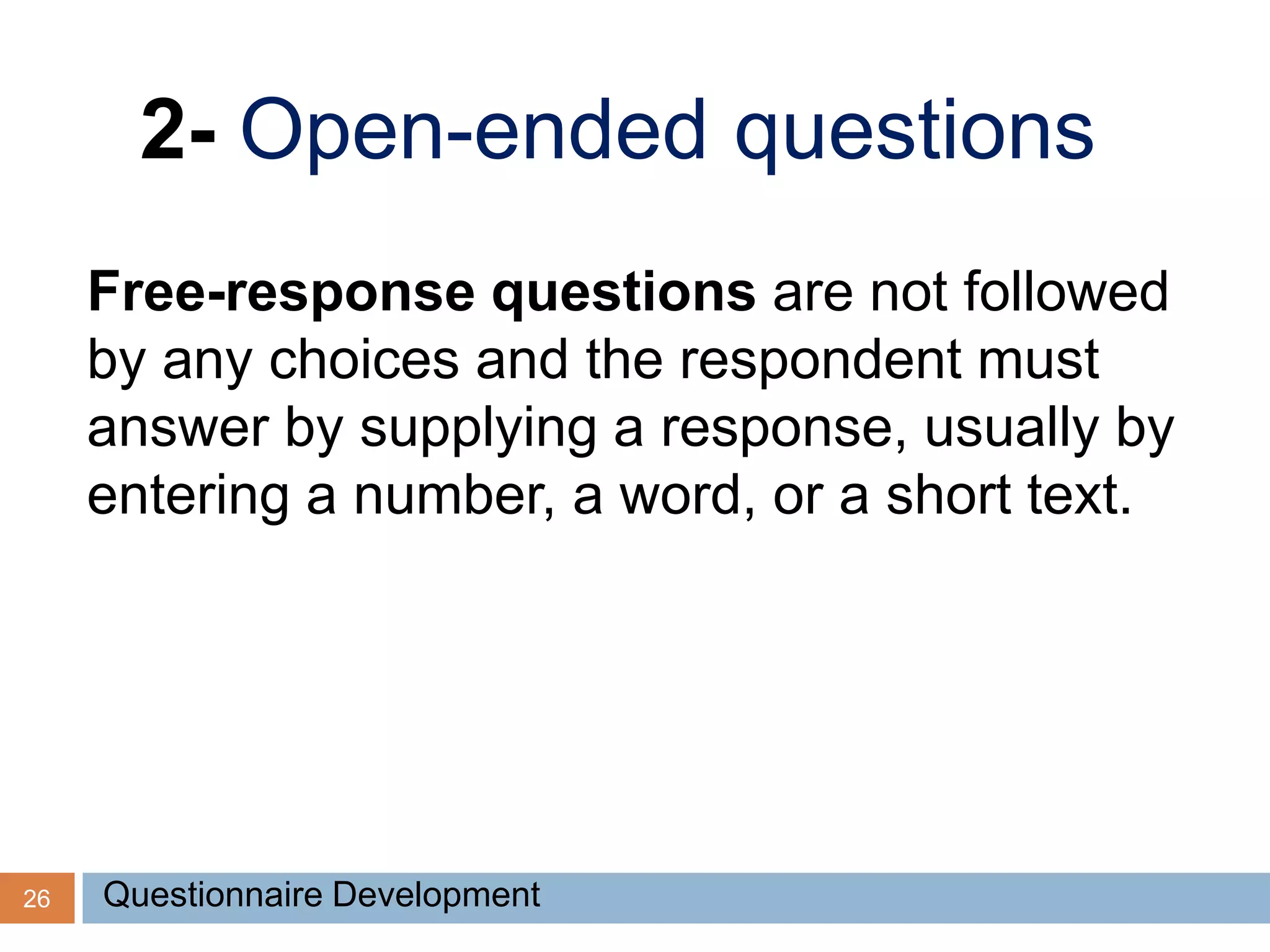 26
2- Open-ended questions
Free-response questions are not followed
by any choices and the respondent must
answer by supplying a response, usually by
entering a number, a word, or a short text.
Questionnaire Development
 