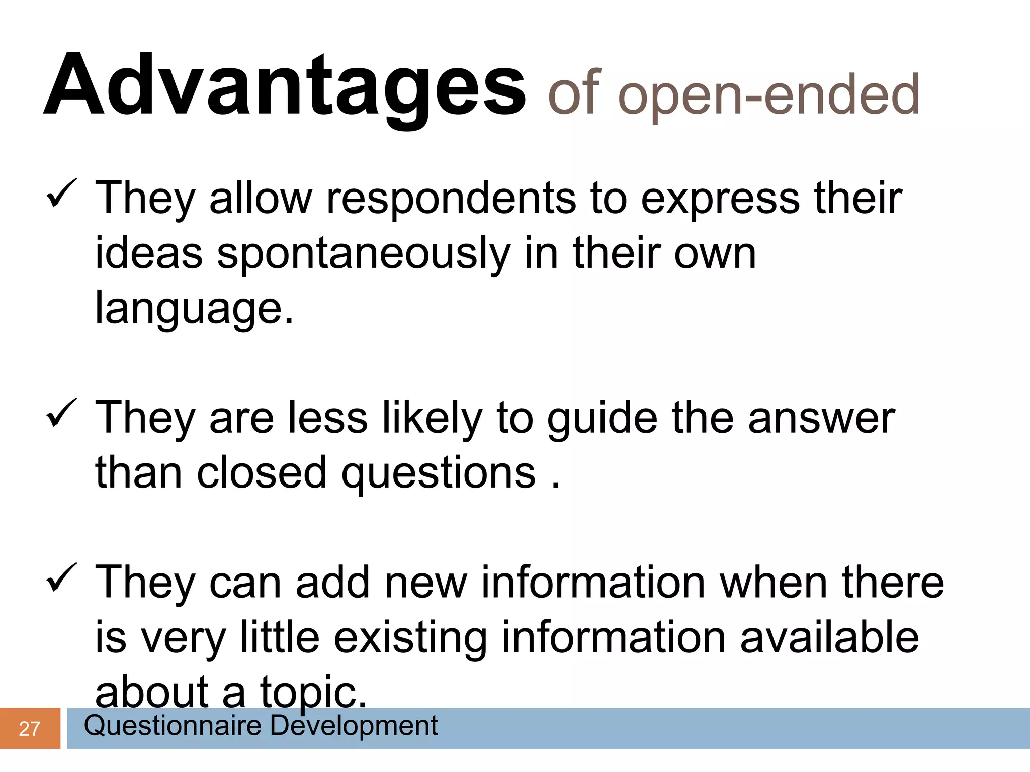 27
Advantages of open-ended
 They allow respondents to express their
ideas spontaneously in their own
language.
 They are less likely to guide the answer
than closed questions .
 They can add new information when there
is very little existing information available
about a topic.
Questionnaire Development
 