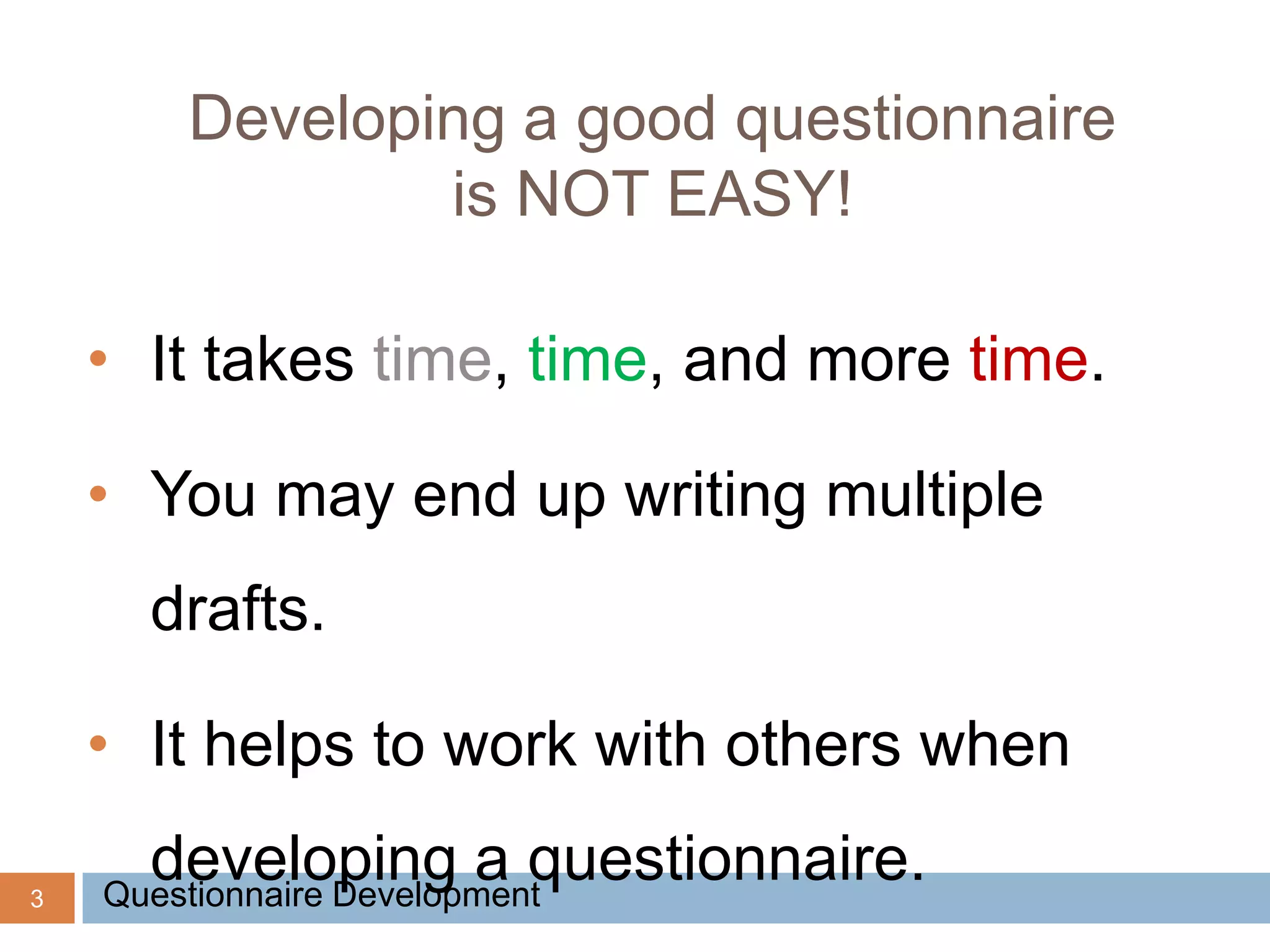 3
Developing a good questionnaire
is NOT EASY!
• It takes time, time, and more time.
• You may end up writing multiple
drafts.
• It helps to work with others when
developing a questionnaire.Questionnaire Development
 