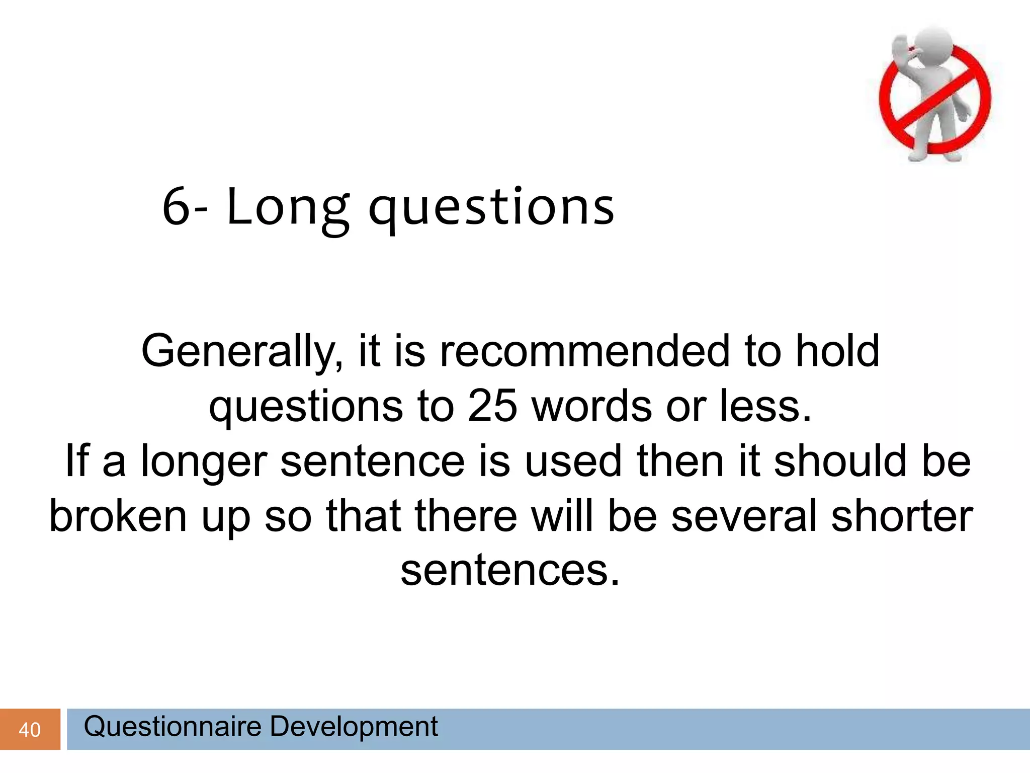 40
6- Long questions
Generally, it is recommended to hold
questions to 25 words or less.
If a longer sentence is used then it should be
broken up so that there will be several shorter
sentences.
Questionnaire Development
 