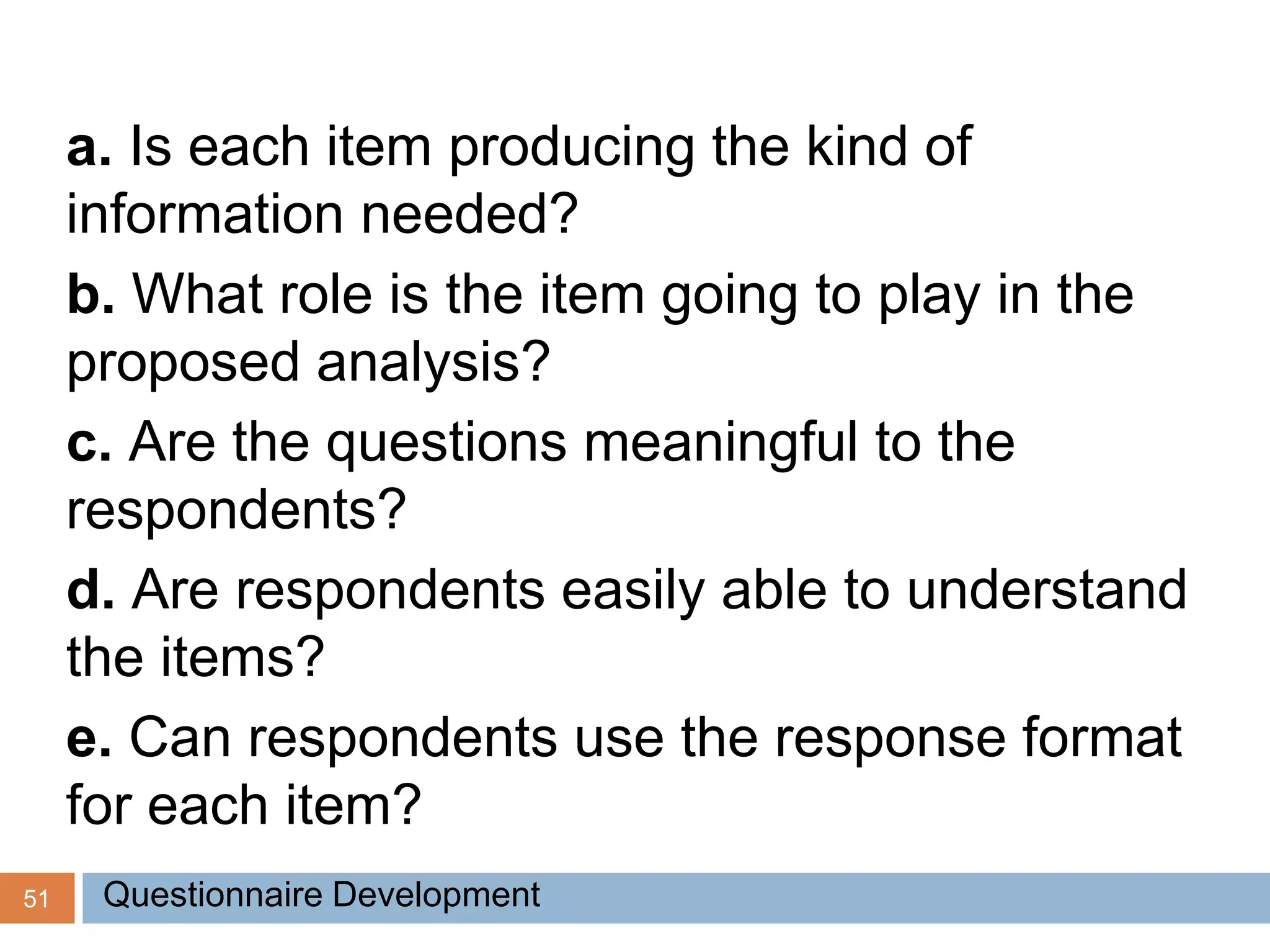 51
a. Is each item producing the kind of
information needed?
b. What role is the item going to play in the
proposed analysis?
c. Are the questions meaningful to the
respondents?
d. Are respondents easily able to understand
the items?
e. Can respondents use the response format
for each item?
Questionnaire Development
 