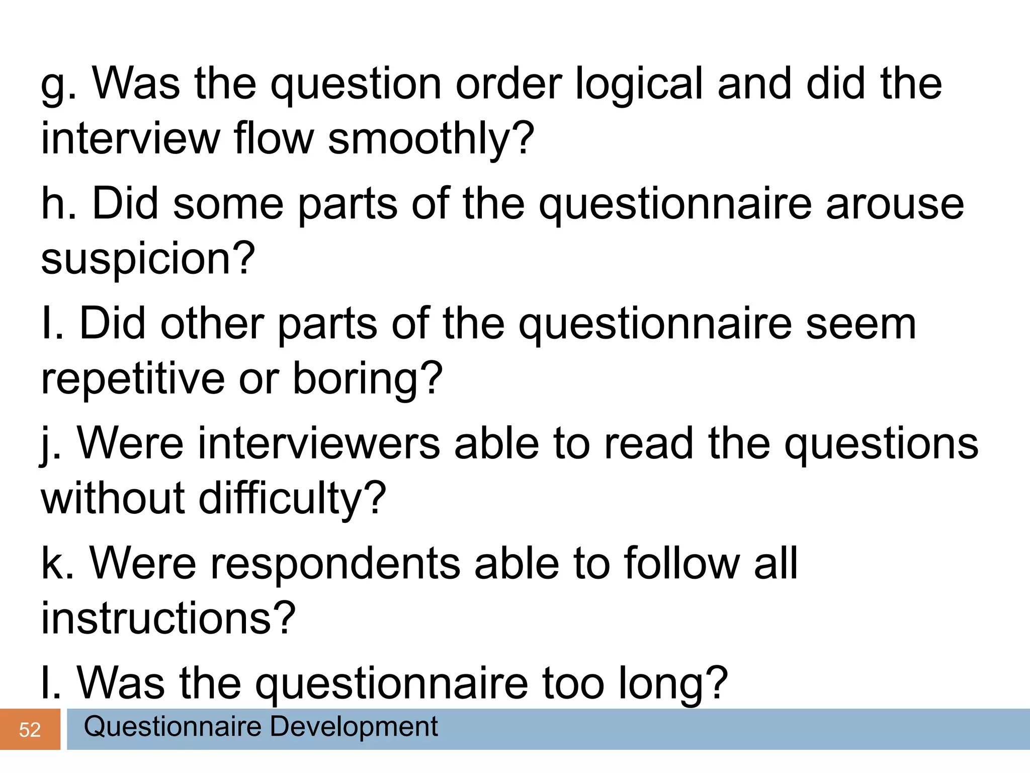 52
g. Was the question order logical and did the
interview flow smoothly?
h. Did some parts of the questionnaire arouse
suspicion?
I. Did other parts of the questionnaire seem
repetitive or boring?
j. Were interviewers able to read the questions
without difficulty?
k. Were respondents able to follow all
instructions?
l. Was the questionnaire too long?
Questionnaire Development
 