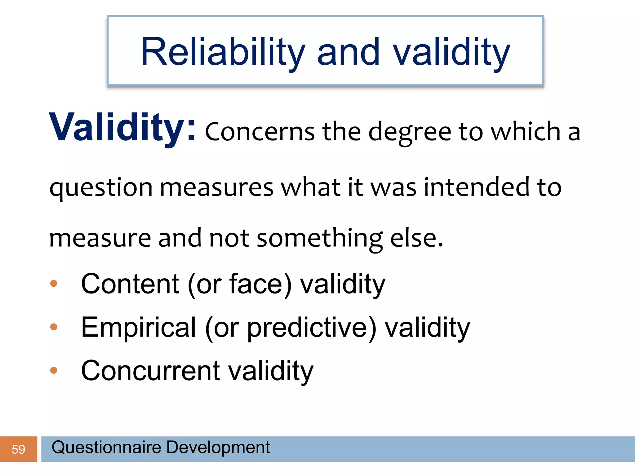 Reliability and validity
59
Validity: Concerns the degree to which a
question measures what it was intended to
measure and not something else.
• Content (or face) validity
• Empirical (or predictive) validity
• Concurrent validity
Questionnaire Development
 