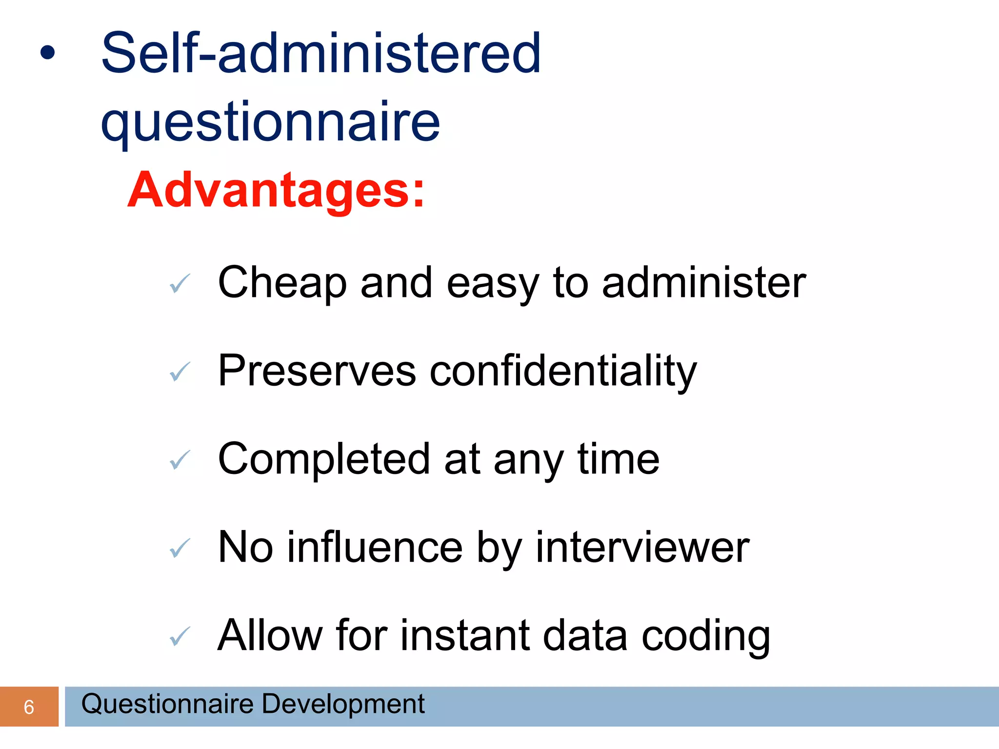 6
• Self-administered
questionnaire
Advantages:
 Cheap and easy to administer
 Preserves confidentiality
 Completed at any time
 No influence by interviewer
 Allow for instant data coding
Questionnaire Development
 