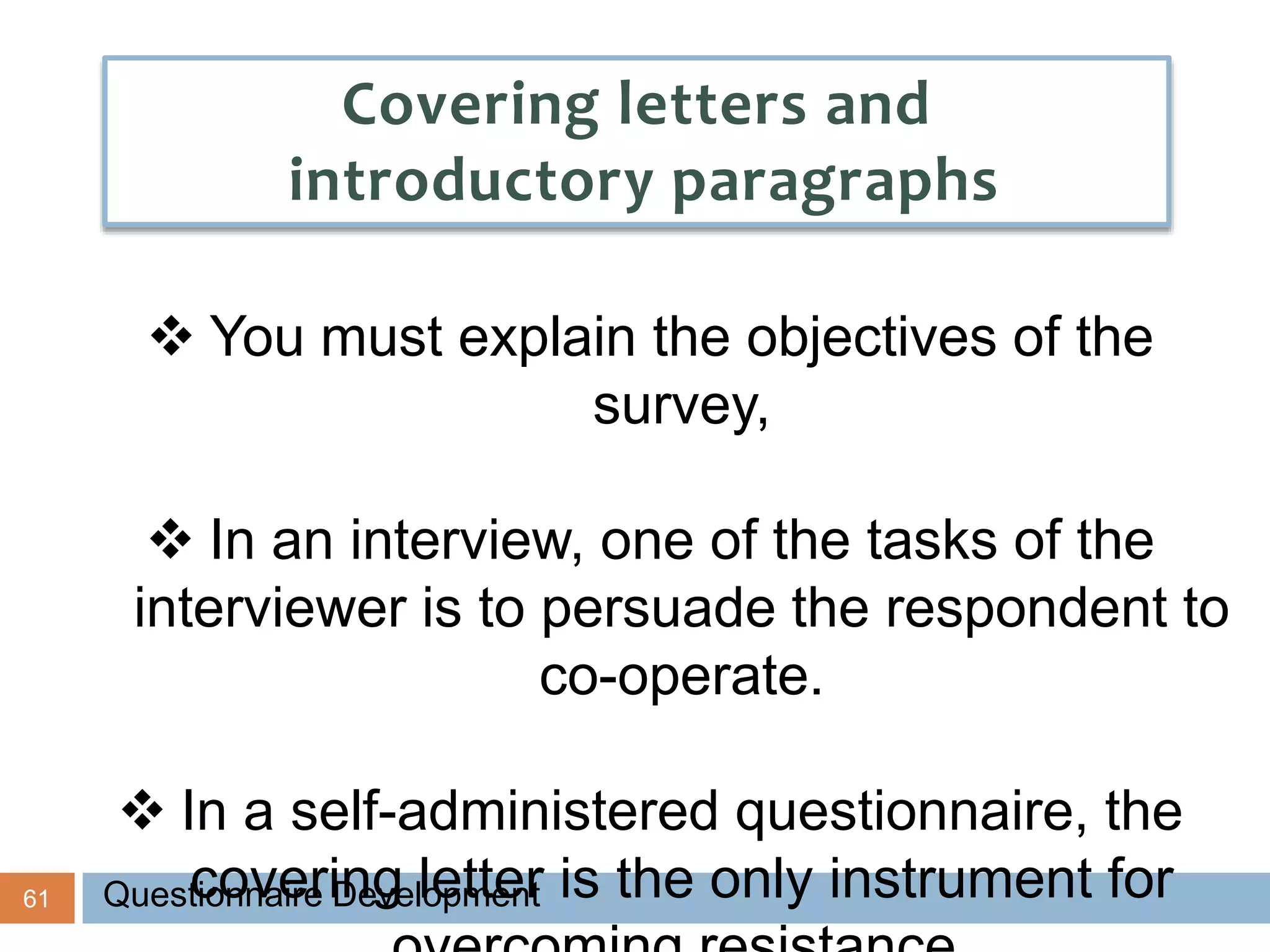 61
Covering letters and
introductory paragraphs
 You must explain the objectives of the
survey,
 In an interview, one of the tasks of the
interviewer is to persuade the respondent to
co-operate.
 In a self-administered questionnaire, the
covering letter is the only instrument forQuestionnaire Development
 