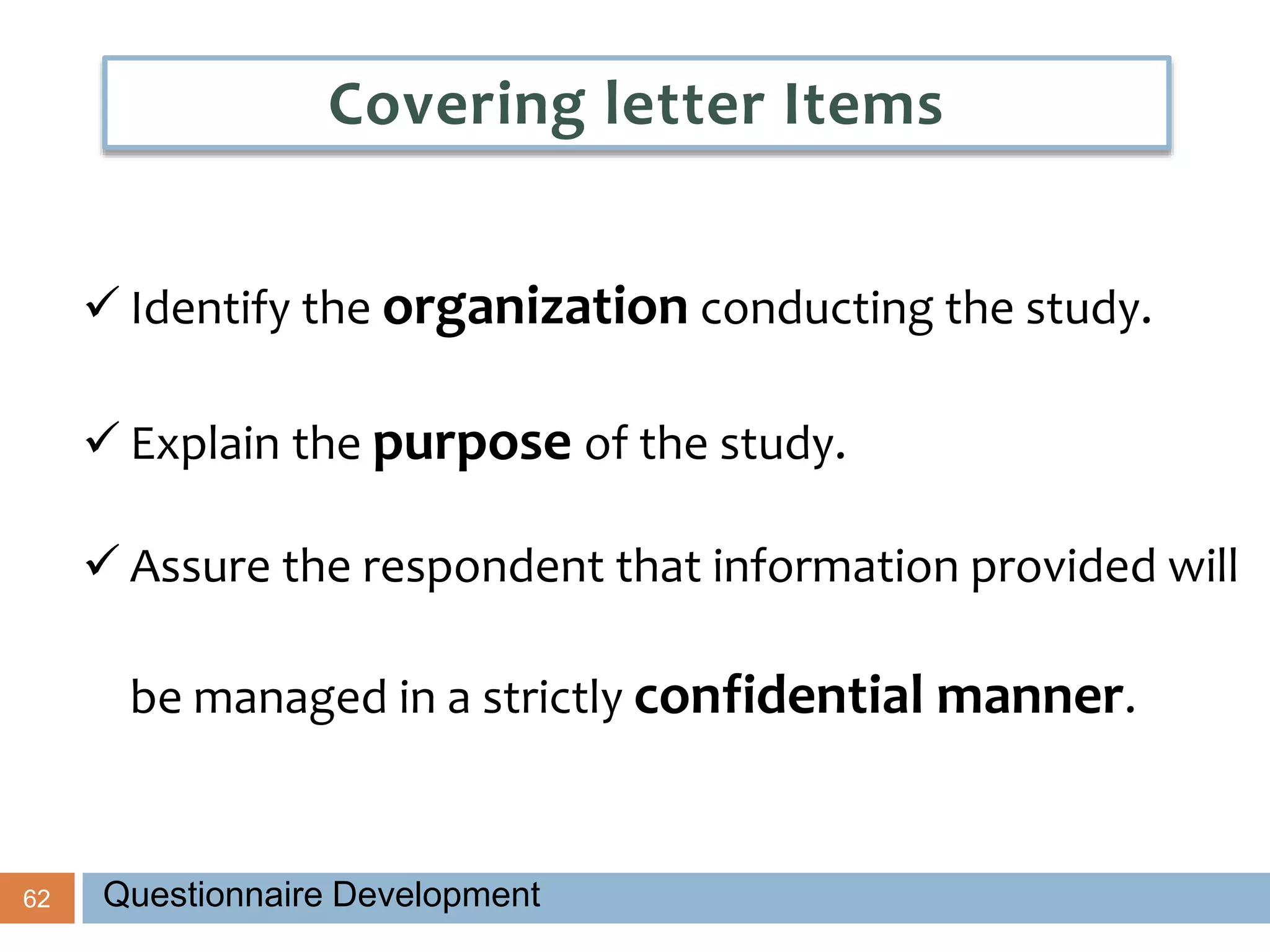 62
 Identify the organization conducting the study.
 Explain the purpose of the study.
 Assure the respondent that information provided will
be managed in a strictly confidential manner.
Covering letter Items
Questionnaire Development
 
