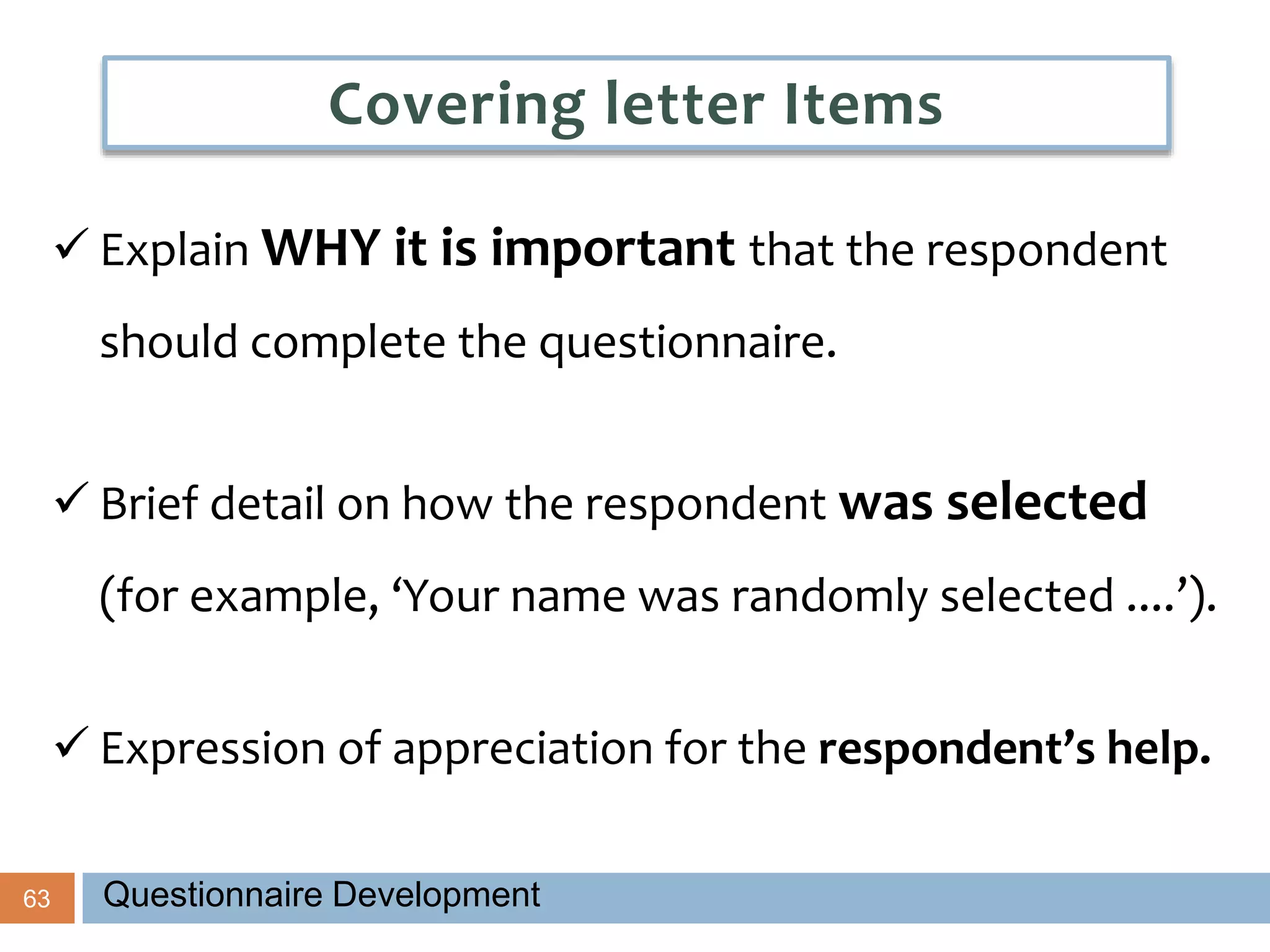 63
 Explain WHY it is important that the respondent
should complete the questionnaire.
 Brief detail on how the respondent was selected
(for example, ‘Your name was randomly selected ....’).
 Expression of appreciation for the respondent’s help.
Covering letter Items
Questionnaire Development
 