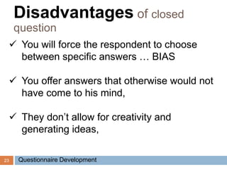 23
 You will force the respondent to choose
between specific answers … BIAS
 You offer answers that otherwise would not
have come to his mind,
 They don’t allow for creativity and
generating ideas,
Disadvantages of closed
question
Questionnaire Development
 