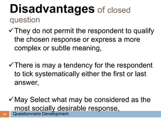 24
They do not permit the respondent to qualify
the chosen response or express a more
complex or subtle meaning,
There is may a tendency for the respondent
to tick systematically either the first or last
answer,
May Select what may be considered as the
most socially desirable response,
Disadvantages of closed
question
Questionnaire Development
 