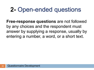 26
2- Open-ended questions
Free-response questions are not followed
by any choices and the respondent must
answer by supplying a response, usually by
entering a number, a word, or a short text.
Questionnaire Development
 