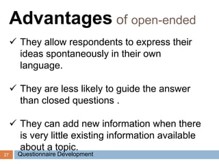 27
Advantages of open-ended
 They allow respondents to express their
ideas spontaneously in their own
language.
 They are less likely to guide the answer
than closed questions .
 They can add new information when there
is very little existing information available
about a topic.
Questionnaire Development
 