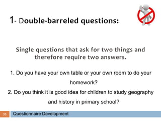 35
1- Double-barreled questions:
Single questions that ask for two things and
therefore require two answers.
1. Do you have your own table or your own room to do your
homework?
2. Do you think it is good idea for children to study geography
and history in primary school?
Questionnaire Development
 