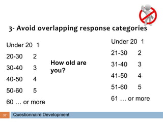 37
3- Avoid overlapping response categories
Under 20 1
20-30 2
30-40 3
40-50 4
50-60 5
60 … or more
How old are
you?
Under 20 1
21-30 2
31-40 3
41-50 4
51-60 5
61 … or more
Questionnaire Development
 