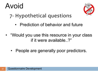 41
Avoid
7- Hypothetical questions
• Prediction of behavior and future
• “Would you use this resource in your class
if it were available..?”
• People are generally poor predictors.
Questionnaire Development
 