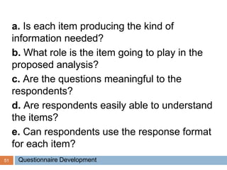 51
a. Is each item producing the kind of
information needed?
b. What role is the item going to play in the
proposed analysis?
c. Are the questions meaningful to the
respondents?
d. Are respondents easily able to understand
the items?
e. Can respondents use the response format
for each item?
Questionnaire Development
 