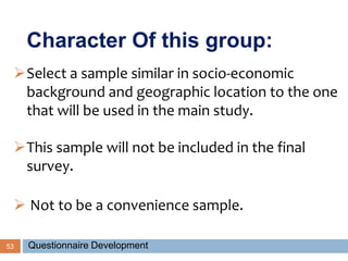 53
Select a sample similar in socio-economic
background and geographic location to the one
that will be used in the main study.
This sample will not be included in the final
survey.
 Not to be a convenience sample.
Character Of this group:
Questionnaire Development
 
