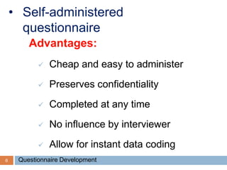 6
• Self-administered
questionnaire
Advantages:
 Cheap and easy to administer
 Preserves confidentiality
 Completed at any time
 No influence by interviewer
 Allow for instant data coding
Questionnaire Development
 