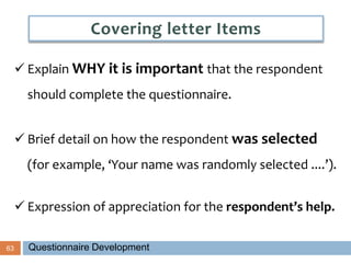 63
 Explain WHY it is important that the respondent
should complete the questionnaire.
 Brief detail on how the respondent was selected
(for example, ‘Your name was randomly selected ....’).
 Expression of appreciation for the respondent’s help.
Covering letter Items
Questionnaire Development
 