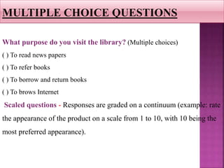 What purpose do you visit the library? (Multiple choices)
( ) To read news papers
( ) To refer books
( ) To borrow and return books
( ) To brows Internet
Scaled questions - Responses are graded on a continuum (example: rate
the appearance of the product on a scale from 1 to 10, with 10 being the
most preferred appearance).
MULTIPLE CHOICE QUESTIONS
 