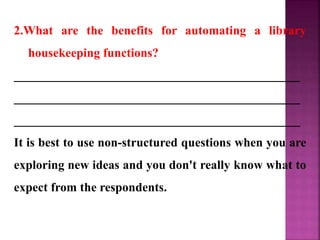 2.What are the benefits for automating a library
housekeeping functions?
______________________________________________
______________________________________________
______________________________________________
It is best to use non-structured questions when you are
exploring new ideas and you don't really know what to
expect from the respondents.
 