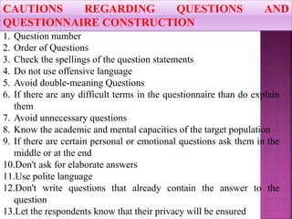 1. Question number
2. Order of Questions
3. Check the spellings of the question statements
4. Do not use offensive language
5. Avoid double-meaning Questions
6. If there are any difficult terms in the questionnaire than do explain
them
7. Avoid unnecessary questions
8. Know the academic and mental capacities of the target population
9. If there are certain personal or emotional questions ask them in the
middle or at the end
10.Don't ask for elaborate answers
11.Use polite language
12.Don't write questions that already contain the answer to the
question
13.Let the respondents know that their privacy will be ensured
CAUTIONS REGARDING QUESTIONS AND
QUESTIONNAIRE CONSTRUCTION
 