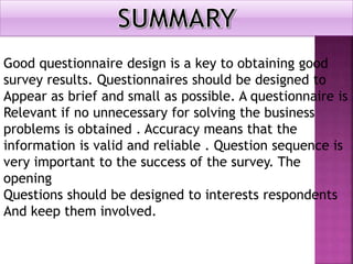 Good questionnaire design is a key to obtaining good
survey results. Questionnaires should be designed to
Appear as brief and small as possible. A questionnaire is
Relevant if no unnecessary for solving the business
problems is obtained . Accuracy means that the
information is valid and reliable . Question sequence is
very important to the success of the survey. The
opening
Questions should be designed to interests respondents
And keep them involved.
 