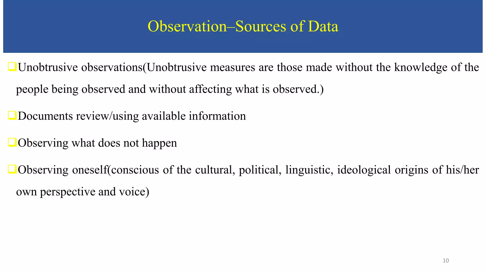 Observation–Sources of Data
Unobtrusive observations(Unobtrusive measures are those made without the knowledge of the
people being observed and without affecting what is observed.)
Documents review/using available information
Observing what does not happen
Observing oneself(conscious of the cultural, political, linguistic, ideological origins of his/her
own perspective and voice)
10
 