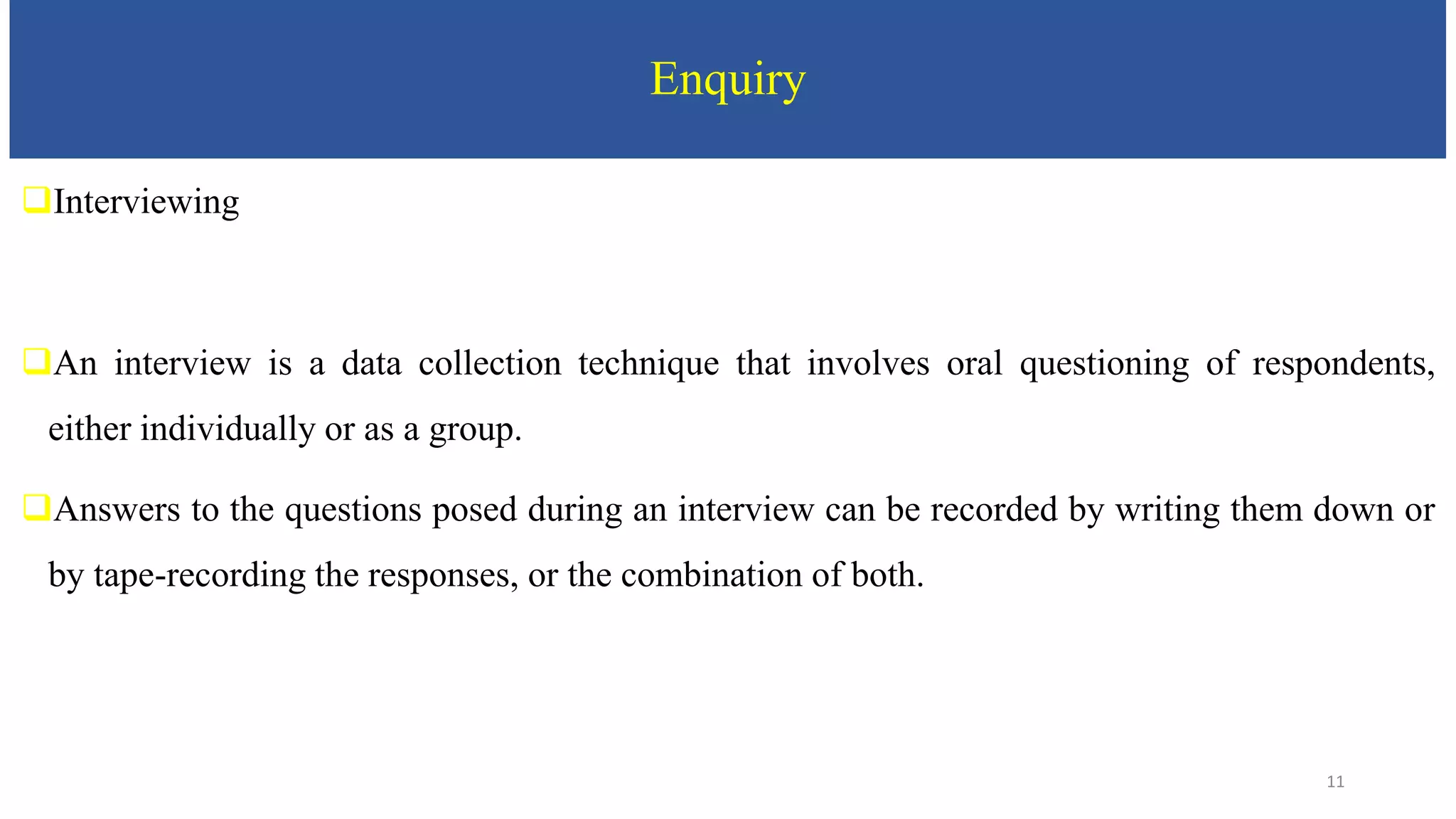 Enquiry
Interviewing
An interview is a data collection technique that involves oral questioning of respondents,
either individually or as a group.
Answers to the questions posed during an interview can be recorded by writing them down or
by tape-recording the responses, or the combination of both.
11
 