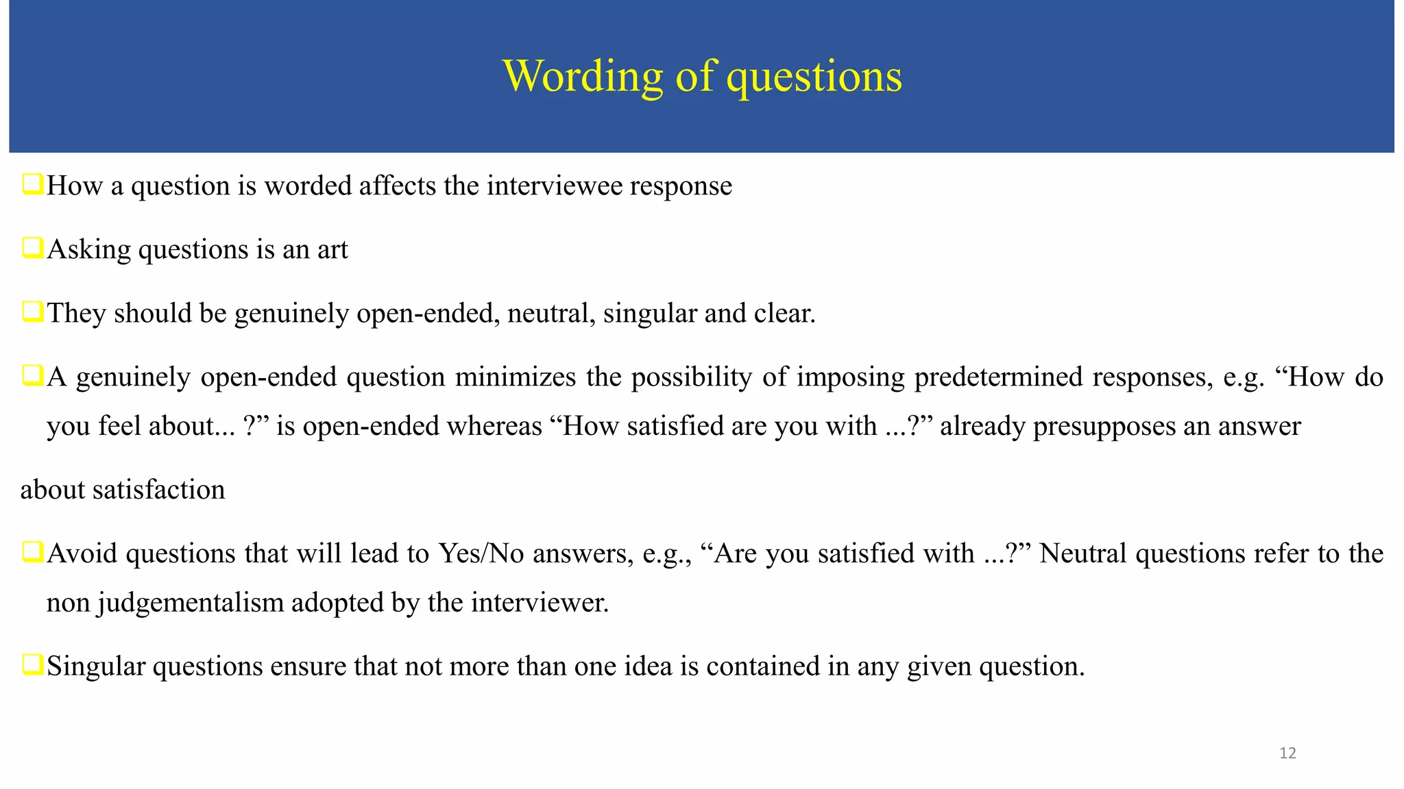 Wording of questions
How a question is worded affects the interviewee response
Asking questions is an art
They should be genuinely open-ended, neutral, singular and clear.
A genuinely open-ended question minimizes the possibility of imposing predetermined responses, e.g. “How do
you feel about... ?” is open-ended whereas “How satisfied are you with ...?” already presupposes an answer
about satisfaction
Avoid questions that will lead to Yes/No answers, e.g., “Are you satisfied with ...?” Neutral questions refer to the
non judgementalism adopted by the interviewer.
Singular questions ensure that not more than one idea is contained in any given question.
12
 