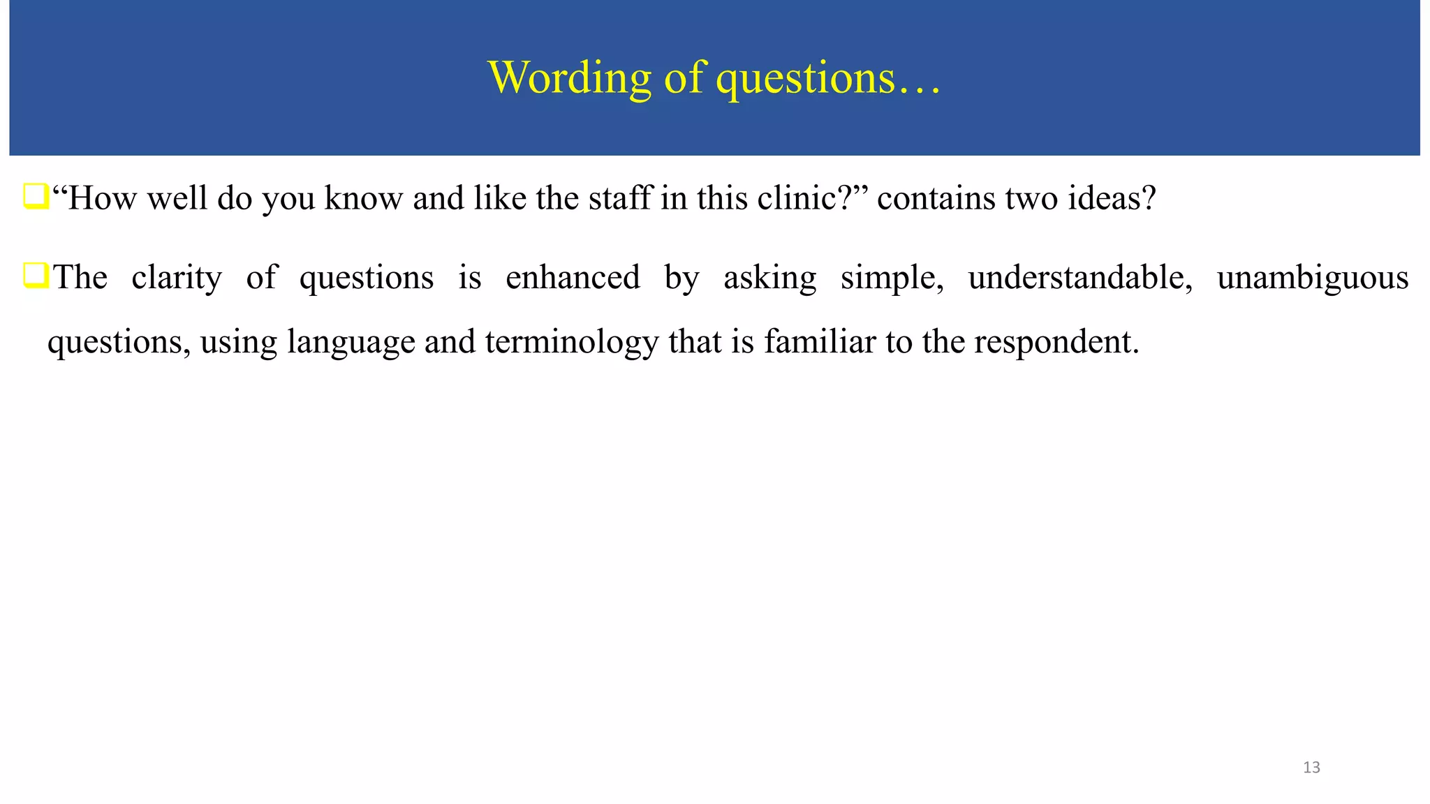 Wording of questions…
“How well do you know and like the staff in this clinic?” contains two ideas?
The clarity of questions is enhanced by asking simple, understandable, unambiguous
questions, using language and terminology that is familiar to the respondent.
13
 
