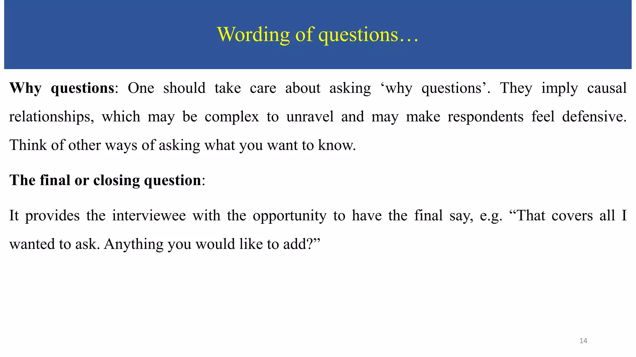 Wording of questions…
Why questions: One should take care about asking ‘why questions’. They imply causal
relationships, which may be complex to unravel and may make respondents feel defensive.
Think of other ways of asking what you want to know.
The final or closing question:
It provides the interviewee with the opportunity to have the final say, e.g. “That covers all I
wanted to ask. Anything you would like to add?”
14
 